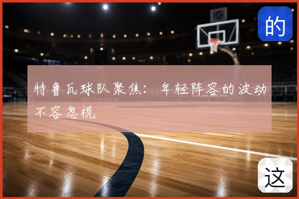 特鲁瓦球队聚焦:年轻阵容的波动不容忽视